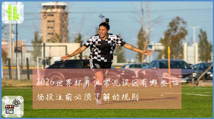 2026世界杯开户常见误区有哪些 临场投注前必须了解的规则