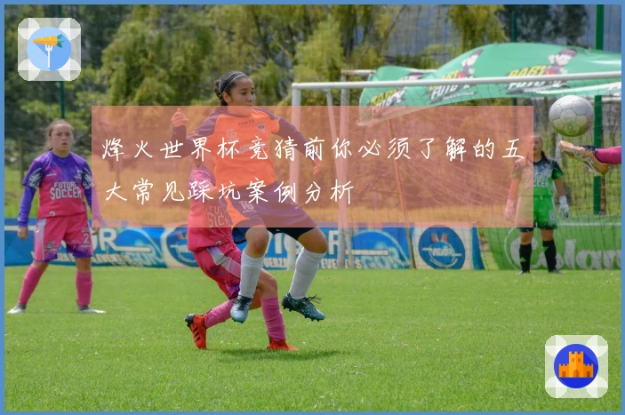 烽火世界杯竞猜前你必须了解的五大常见踩坑案例分析