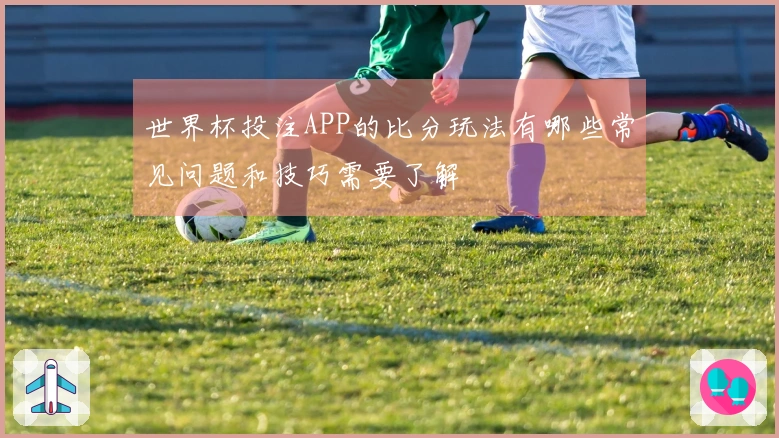 世界杯投注APP的比分玩法有哪些常见问题和技巧需要了解