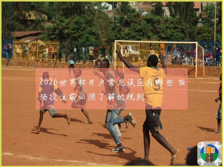 2026世界杯开户常见误区有哪些 临场投注前必须了解的规则